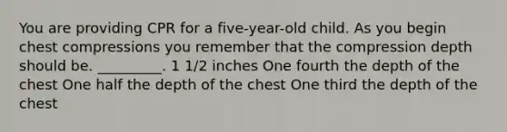 You are providing CPR for a five-year-old child. As you begin chest compressions you remember that the compression depth should be. _________. 1 1/2 inches One fourth the depth of the chest One half the depth of the chest One third the depth of the chest