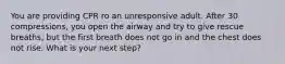 You are providing CPR ro an unresponsive adult. After 30 compressions, you open the airway and try to give rescue breaths, but the first breath does not go in and the chest does not rise. What is your next step?