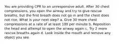 You are providing CPR to an unresponsive adult. After 30 chest compressions, you open the airway and try to give rescue breaths, but the first breath does not go in and the chest does not rise. What is your next step? a. Give 30 more chest compressions at a rate of at least 100 per minute b. Reposition the head and attempt to open the airway again c. Try 2 more rescue breaths again d. Look inside the mouth and remove any object you see