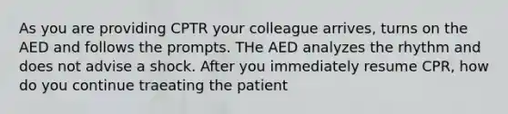 As you are providing CPTR your colleague arrives, turns on the AED and follows the prompts. THe AED analyzes the rhythm and does not advise a shock. After you immediately resume CPR, how do you continue traeating the patient