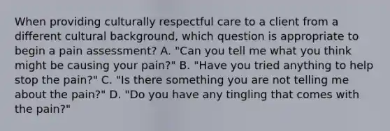 When providing culturally respectful care to a client from a different cultural background, which question is appropriate to begin a pain assessment? A. "Can you tell me what you think might be causing your pain?" B. "Have you tried anything to help stop the pain?" C. "Is there something you are not telling me about the pain?" D. "Do you have any tingling that comes with the pain?"