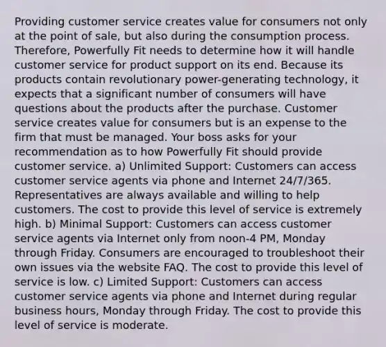 Providing customer service creates value for consumers not only at the point of sale, but also during the consumption process. Therefore, Powerfully Fit needs to determine how it will handle customer service for product support on its end. Because its products contain revolutionary power-generating technology, it expects that a significant number of consumers will have questions about the products after the purchase. Customer service creates value for consumers but is an expense to the firm that must be managed. Your boss asks for your recommendation as to how Powerfully Fit should provide customer service. a) Unlimited Support: Customers can access customer service agents via phone and Internet 24/7/365. Representatives are always available and willing to help customers. The cost to provide this level of service is extremely high. b) Minimal Support: Customers can access customer service agents via Internet only from noon-4 PM, Monday through Friday. Consumers are encouraged to troubleshoot their own issues via the website FAQ. The cost to provide this level of service is low. c) Limited Support: Customers can access customer service agents via phone and Internet during regular business hours, Monday through Friday. The cost to provide this level of service is moderate.