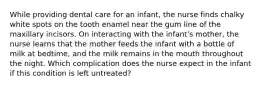 While providing dental care for an infant, the nurse finds chalky white spots on the tooth enamel near the gum line of the maxillary incisors. On interacting with the infant's mother, the nurse learns that the mother feeds the infant with a bottle of milk at bedtime, and the milk remains in the mouth throughout the night. Which complication does the nurse expect in the infant if this condition is left untreated?