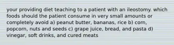 your providing diet teaching to a patient with an ileostomy. which foods should the patient consume in very small amounts or completely avoid a) peanut butter, bananas, rice b) corn, popcorn, nuts and seeds c) grape juice, bread, and pasta d) vinegar, soft drinks, and cured meats