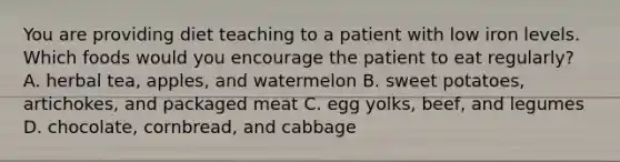 You are providing diet teaching to a patient with low iron levels. Which foods would you encourage the patient to eat regularly? A. herbal tea, apples, and watermelon B. sweet potatoes, artichokes, and packaged meat C. egg yolks, beef, and legumes D. chocolate, cornbread, and cabbage