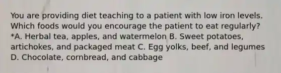 You are providing diet teaching to a patient with low iron levels. Which foods would you encourage the patient to eat regularly?*A. Herbal tea, apples, and watermelon B. Sweet potatoes, artichokes, and packaged meat C. Egg yolks, beef, and legumes D. Chocolate, cornbread, and cabbage