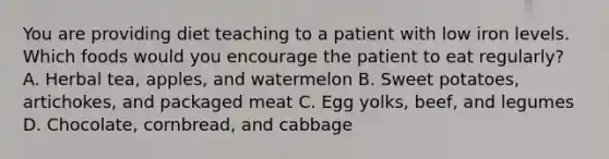 You are providing diet teaching to a patient with low iron levels. Which foods would you encourage the patient to eat regularly? A. Herbal tea, apples, and watermelon B. Sweet potatoes, artichokes, and packaged meat C. Egg yolks, beef, and legumes D. Chocolate, cornbread, and cabbage