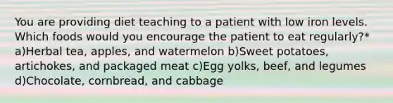 You are providing diet teaching to a patient with low iron levels. Which foods would you encourage the patient to eat regularly?* a)Herbal tea, apples, and watermelon b)Sweet potatoes, artichokes, and packaged meat c)Egg yolks, beef, and legumes d)Chocolate, cornbread, and cabbage