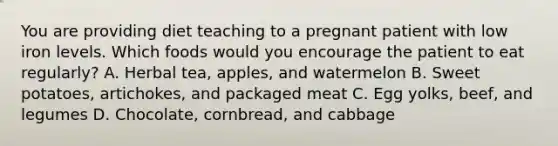 You are providing diet teaching to a pregnant patient with low iron levels. Which foods would you encourage the patient to eat regularly? A. Herbal tea, apples, and watermelon B. Sweet potatoes, artichokes, and packaged meat C. Egg yolks, beef, and legumes D. Chocolate, cornbread, and cabbage