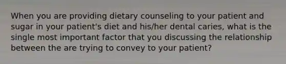 When you are providing dietary counseling to your patient and sugar in your patient's diet and his/her dental caries, what is the single most important factor that you discussing the relationship between the are trying to convey to your patient?