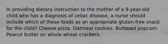 In providing dietary instruction to the mother of a 9-year-old child who has a diagnosis of celiac disease, a nurse should include which of these foods as an appropriate gluten-free snack for the child? Cheese pizza. Oatmeal cookies. Buttered popcorn. Peanut butter on whole wheat crackers.