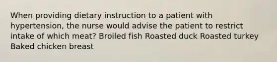 When providing dietary instruction to a patient with hypertension, the nurse would advise the patient to restrict intake of which meat? Broiled fish Roasted duck Roasted turkey Baked chicken breast