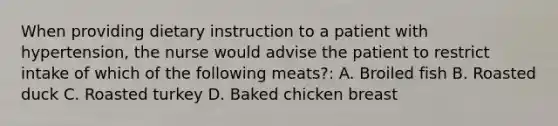 When providing dietary instruction to a patient with hypertension, the nurse would advise the patient to restrict intake of which of the following meats?: A. Broiled fish B. Roasted duck C. Roasted turkey D. Baked chicken breast