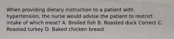 When providing dietary instruction to a patient with hypertension, the nurse would advise the patient to restrict intake of which meat? A. Broiled fish B. Roasted duck Correct C. Roasted turkey D. Baked chicken breast