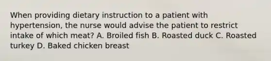 When providing dietary instruction to a patient with hypertension, the nurse would advise the patient to restrict intake of which meat? A. Broiled fish B. Roasted duck C. Roasted turkey D. Baked chicken breast