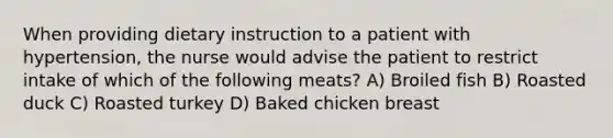 When providing dietary instruction to a patient with hypertension, the nurse would advise the patient to restrict intake of which of the following meats? A) Broiled fish B) Roasted duck C) Roasted turkey D) Baked chicken breast