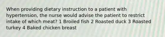 When providing dietary instruction to a patient with hypertension, the nurse would advise the patient to restrict intake of which meat? 1 Broiled fish 2 Roasted duck 3 Roasted turkey 4 Baked chicken breast