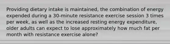 Providing dietary intake is maintained, the combination of energy expended during a 30-minute resistance exercise session 3 times per week, as well as the increased resting energy expenditure, older adults can expect to lose approximately how much fat per month with resistance exercise alone?