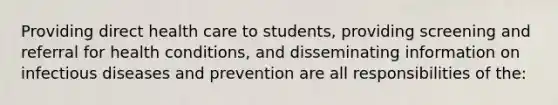 Providing direct health care to students, providing screening and referral for health conditions, and disseminating information on infectious diseases and prevention are all responsibilities of the: