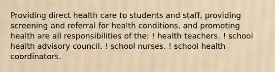 Providing direct health care to students and staff, providing screening and referral for health conditions, and promoting health are all responsibilities of the: ! health teachers. ! school health advisory council. ! school nurses. ! school health coordinators.