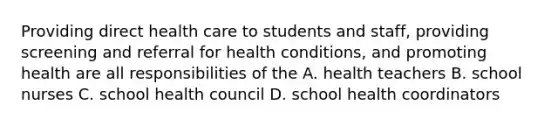 Providing direct health care to students and staff, providing screening and referral for health conditions, and promoting health are all responsibilities of the A. health teachers B. school nurses C. school health council D. school health coordinators