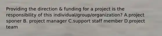 Providing the direction & funding for a project is the responsibility of this individual/group/organization? A.project sponer B. project manager C.support staff member D.project team