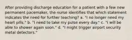 After providing discharge education for a patient with a few new permanent pacemaker, the nurse identifies that which statement indicates the need for further teaching? a. "I no longer need my heart pills." b. "I need to take my pulse every day." c. "I will be able to shower again soon." d. "I might trigger airport security metal detectors."