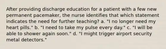 After providing discharge education for a patient with a few new permanent pacemaker, the nurse identifies that which statement indicates the need for further teaching? a. "I no longer need my heart pills." b. "I need to take my pulse every day." c. "I will be able to shower again soon." d. "I might trigger airport security metal detectors."