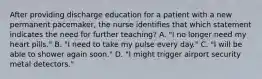 After providing discharge education for a patient with a new permanent pacemaker, the nurse identifies that which statement indicates the need for further teaching? A. "I no longer need my heart pills." B. "I need to take my pulse every day." C. "I will be able to shower again soon." D. "I might trigger airport security metal detectors."