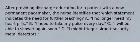 After providing discharge education for a patient with a new permanent pacemaker, the nurse identifies that which statement indicates the need for further teaching? A. "I no longer need my heart pills." B. "I need to take my pulse every day." C. "I will be able to shower again soon." D. "I might trigger airport security metal detectors."