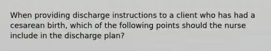 When providing discharge instructions to a client who has had a cesarean birth, which of the following points should the nurse include in the discharge plan?