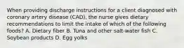 When providing discharge instructions for a client diagnosed with coronary artery disease (CAD), the nurse gives dietary recommendations to limit the intake of which of the following foods? A. Dietary fiber B. Tuna and other salt-water fish C. Soybean products D. Egg yolks