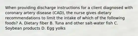 When providing discharge instructions for a client diagnosed with coronary artery disease (CAD), the nurse gives dietary recommendations to limit the intake of which of the following foods? A. Dietary fiber B. Tuna and other salt-water fish C. Soybean products D. Egg yolks