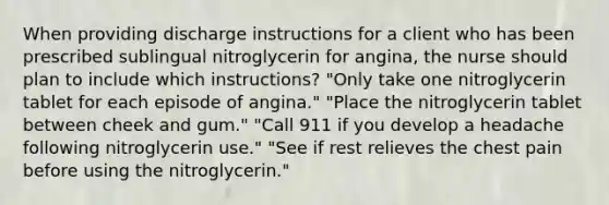 When providing discharge instructions for a client who has been prescribed sublingual nitroglycerin for angina, the nurse should plan to include which instructions? "Only take one nitroglycerin tablet for each episode of angina." "Place the nitroglycerin tablet between cheek and gum." "Call 911 if you develop a headache following nitroglycerin use." "See if rest relieves the chest pain before using the nitroglycerin."