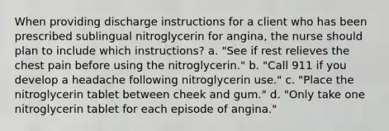 When providing discharge instructions for a client who has been prescribed sublingual nitroglycerin for angina, the nurse should plan to include which instructions? a. "See if rest relieves the chest pain before using the nitroglycerin." b. "Call 911 if you develop a headache following nitroglycerin use." c. "Place the nitroglycerin tablet between cheek and gum." d. "Only take one nitroglycerin tablet for each episode of angina."