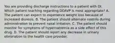 You are providing discharge instructions to a patient with DI. Which patient teaching regarding DDAVP is most appropriate? A. The patient can expect to experience weight loss because of increased diuresis. B. The patient should alternate nostrils during administration to prevent nasal irritation. C. The patient should monitor for symptoms of hypernatremia as a side effect of this drug. D. The patient should report any decrease in urinary elimination to the health care provider.