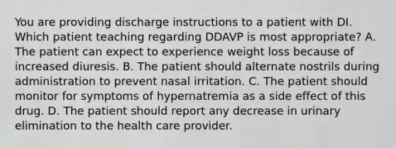 You are providing discharge instructions to a patient with DI. Which patient teaching regarding DDAVP is most appropriate? A. The patient can expect to experience weight loss because of increased diuresis. B. The patient should alternate nostrils during administration to prevent nasal irritation. C. The patient should monitor for symptoms of hypernatremia as a side effect of this drug. D. The patient should report any decrease in urinary elimination to the health care provider.