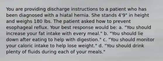 You are providing discharge instructions to a patient who has been diagnosed with a hiatal hernia. She stands 4'9" in height and weighs 180 lbs. The patient asked how to prevent esophageal reflux. Your best response would be: a. "You should increase your fat intake with every meal." b. "You should lie down after eating to help with digestion." c. "You should monitor your caloric intake to help lose weight." d. "You should drink plenty of fluids during each of your meals."