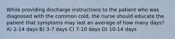 While providing discharge instructions to the patient who was diagnosed with the common cold, the nurse should educate the patient that symptoms may last an average of how many days? A) 2-14 days B) 3-7 days C) 7-10 days D) 10-14 days