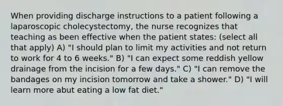 When providing discharge instructions to a patient following a laparoscopic cholecystectomy, the nurse recognizes that teaching as been effective when the patient states: (select all that apply) A) "I should plan to limit my activities and not return to work for 4 to 6 weeks." B) "I can expect some reddish yellow drainage from the incision for a few days." C) "I can remove the bandages on my incision tomorrow and take a shower." D) "I will learn more abut eating a low fat diet."