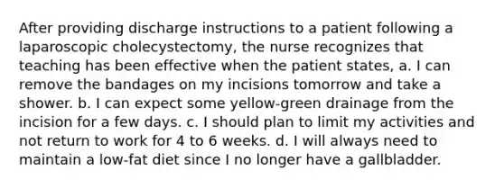 After providing discharge instructions to a patient following a laparoscopic cholecystectomy, the nurse recognizes that teaching has been effective when the patient states, a. I can remove the bandages on my incisions tomorrow and take a shower. b. I can expect some yellow-green drainage from the incision for a few days. c. I should plan to limit my activities and not return to work for 4 to 6 weeks. d. I will always need to maintain a low-fat diet since I no longer have a gallbladder.