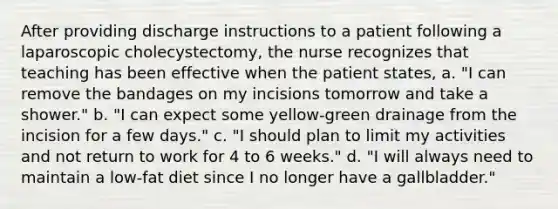 After providing discharge instructions to a patient following a laparoscopic cholecystectomy, the nurse recognizes that teaching has been effective when the patient states, a. "I can remove the bandages on my incisions tomorrow and take a shower." b. "I can expect some yellow-green drainage from the incision for a few days." c. "I should plan to limit my activities and not return to work for 4 to 6 weeks." d. "I will always need to maintain a low-fat diet since I no longer have a gallbladder."