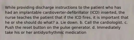 While providing discharge instructions to the patient who has had an implantable cardioverter-defibrillator (ICD) inserted, the nurse teaches the patient that if the ICD fires, it is important that he or she should do what? a. Lie down. b. Call the cardiologist. c. Push the reset button on the pulse generator. d. Immediately take his or her antidysrhythmic medication