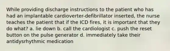 While providing discharge instructions to the patient who has had an implantable cardioverter-defibrillator inserted, the nurse teaches the patient that if the ICD fires, it is important that they do what? a. lie down b. call the cardiologist c. push the reset button on the pulse generator d. immediately take their antidysrhythmic medication