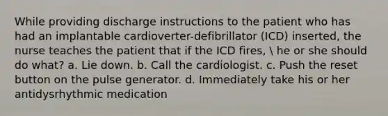 While providing discharge instructions to the patient who has had an implantable cardioverter-defibrillator (ICD) inserted, the nurse teaches the patient that if the ICD fires,  he or she should do what? a. Lie down. b. Call the cardiologist. c. Push the reset button on the pulse generator. d. Immediately take his or her antidysrhythmic medication