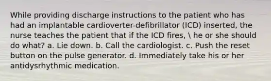 While providing discharge instructions to the patient who has had an implantable cardioverter-defibrillator (ICD) inserted, the nurse teaches the patient that if the ICD fires,  he or she should do what? a. Lie down. b. Call the cardiologist. c. Push the reset button on the pulse generator. d. Immediately take his or her antidysrhythmic medication.