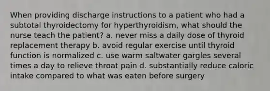 When providing discharge instructions to a patient who had a subtotal thyroidectomy for hyperthyroidism, what should the nurse teach the patient? a. never miss a daily dose of thyroid replacement therapy b. avoid regular exercise until thyroid function is normalized c. use warm saltwater gargles several times a day to relieve throat pain d. substantially reduce caloric intake compared to what was eaten before surgery