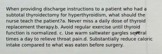 When providing discharge instructions to a patient who had a subtotal thyroidectomy for hyperthyroidism, what should the nurse teach the patient?a. Never miss a daily dose of thyroid replacement therapy.b. Avoid regular exercise until thyroid function is normalized. c. Use warm saltwater gargles several times a day to relieve throat pain.d. Substantially reduce caloric intake compared to what was eaten before surgery.