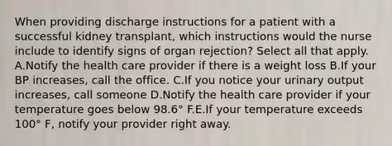 When providing discharge instructions for a patient with a successful kidney transplant, which instructions would the nurse include to identify signs of organ rejection? Select all that apply. A.Notify the health care provider if there is a weight loss B.If your BP increases, call the office. C.If you notice your urinary output increases, call someone D.Notify the health care provider if your temperature goes below 98.6° F.E.If your temperature exceeds 100° F, notify your provider right away.