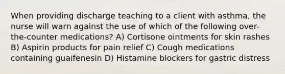 When providing discharge teaching to a client with asthma, the nurse will warn against the use of which of the following over-the-counter medications? A) Cortisone ointments for skin rashes B) Aspirin products for pain relief C) Cough medications containing guaifenesin D) Histamine blockers for gastric distress